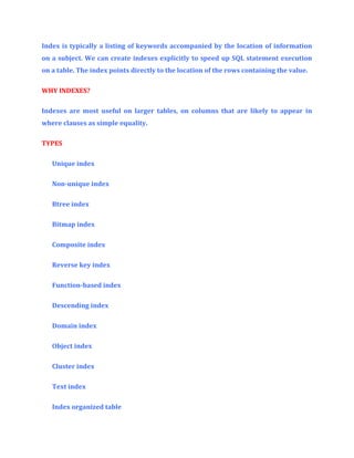 Index is typically a listing of keywords accompanied by the location of information
on a subject. We can create indexes explicitly to speed up SQL statement execution
on a table. The index points directly to the location of the rows containing the value.
WHY INDEXES?
Indexes are most useful on larger tables, on columns that are likely to appear in
where clauses as simple equality.
TYPES
Unique index
Non-unique index
Btree index
Bitmap index
Composite index
Reverse key index
Function-based index
Descending index
Domain index
Object index
Cluster index
Text index
Index organized table

 
