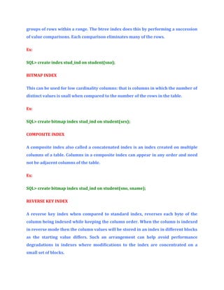 groups of rows within a range. The btree index does this by performing a succession
of value comparisons. Each comparison eliminates many of the rows.
Ex:
SQL> create index stud_ind on student(sno);
BITMAP INDEX
This can be used for low cardinality columns: that is columns in which the number of
distinct values is snall when compared to the number of the rows in the table.
Ex:
SQL> create bitmap index stud_ind on student(sex);
COMPOSITE INDEX
A composite index also called a concatenated index is an index created on multiple
columns of a table. Columns in a composite index can appear in any order and need
not be adjacent columns of the table.
Ex:
SQL> create bitmap index stud_ind on student(sno, sname);
REVERSE KEY INDEX
A reverse key index when compared to standard index, reverses each byte of the
column being indexed while keeping the column order. When the column is indexed
in reverse mode then the column values will be stored in an index in different blocks
as the starting value differs. Such an arrangement can help avoid performance
degradations in indexes where modifications to the index are concentrated on a
small set of blocks.

 