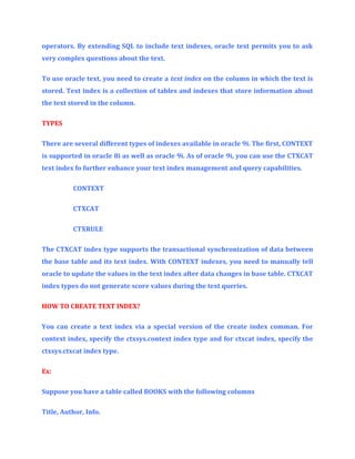 operators. By extending SQL to include text indexes, oracle text permits you to ask
very complex questions about the text.
To use oracle text, you need to create a text index on the column in which the text is
stored. Text index is a collection of tables and indexes that store information about
the text stored in the column.
TYPES
There are several different types of indexes available in oracle 9i. The first, CONTEXT
is supported in oracle 8i as well as oracle 9i. As of oracle 9i, you can use the CTXCAT
text index fo further enhance your text index management and query capabilities.
CONTEXT
CTXCAT
CTXRULE
The CTXCAT index type supports the transactional synchronization of data between
the base table and its text index. With CONTEXT indexes, you need to manually tell
oracle to update the values in the text index after data changes in base table. CTXCAT
index types do not generate score values during the text queries.
HOW TO CREATE TEXT INDEX?
You can create a text index via a special version of the create index comman. For
context index, specify the ctxsys.context index type and for ctxcat index, specify the
ctxsys.ctxcat index type.
Ex:
Suppose you have a table called BOOKS with the following columns
Title, Author, Info.

 