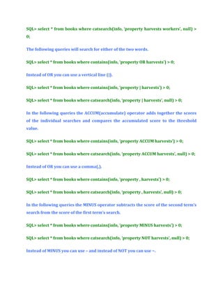 SQL> select * from books where catsearch(info, ‘property harvests workers’, null) >
0;
The following queries will search for either of the two words.
SQL> select * from books where contains(info, ‘property OR harvests’) > 0;
Instead of OR you can use a vertical line (|).
SQL> select * from books where contains(info, ‘property | harvests’) > 0;
SQL> select * from books where catsearch(info, ‘property | harvests’, null) > 0;
In the following queries the ACCUM(accumulate) operator adds together the scores
of the individual searches and compares the accumulated score to the threshold
value.
SQL> select * from books where contains(info, ‘property ACCUM harvests’) > 0;
SQL> select * from books where catsearch(info, ‘property ACCUM harvests’, null) > 0;
Instead of OR you can use a comma(,).
SQL> select * from books where contains(info, ‘property , harvests’) > 0;
SQL> select * from books where catsearch(info, ‘property , harvests’, null) > 0;
In the following queries the MINUS operator subtracts the score of the second term’s
search from the score of the first term’s search.
SQL> select * from books where contains(info, ‘property MINUS harvests’) > 0;
SQL> select * from books where catsearch(info, ‘property NOT harvests’, null) > 0;
Instead of MINUS you can use – and instead of NOT you can use ~.

 