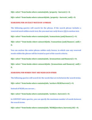 SQL> select * from books where contains(info, ‘property - harvests’) > 0;
SQL> select * from books where catsearch(info, ‘property ~ harvests’, null) > 0;
SEARCHING FOR AN EXACT MATCH OF A PHRASE
The following queries will search for the phrase. If the search phrase includes a
reserved word within oracle text, the you must use curly braces ({}) to enclose text.
SQL> select * from books where contains(info, ‘transactions {and} finances’) > 0;
SQL> select * from books where catsearch(info, ‘transactions {and} finances’, null) >
0;
You can enclose the entire phrase within curly braces, in which case any reserved
words within the phrase will be treated as part of the search criteria.
SQL> select * from books where contains(info, ‘{transactions and finances}’) > 0;
SQL> select * from books where catsearch(info, ‘{transactions and finances}’, null) >
0;
SEARCHING FOR WORDS THAT ARE NEAR EACH OTHER
The following queries will search for the words that are in between the search terms.
SQL> select * from books where contains(info, ‘workers NEAR harvests’) > 0;
Instead of NEAR you can use ;.
SQL> select * from books where contains(info, ‘workers ; harvests’) > 0;
In CONTEXT index queries, you can specify the maximum number of words between
the search terms.
SQL> select * from books where contains(info, ‘NEAR((workers, harvests),10)’ > 0;

 