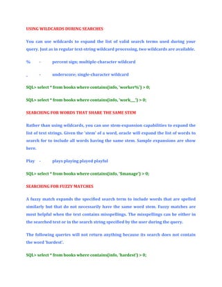 USING WILDCARDS DURING SEARCHES
You can use wildcards to expand the list of valid search terms used during your
query. Just as in regular text-string wildcard processing, two wildcards are available.
%

-

percent sign; multiple-character wildcard

_

-

underscore; single-character wildcard

SQL> select * from books where contains(info, ‘worker%’) > 0;
SQL> select * from books where contains(info, ‘work___’) > 0;
SEARCHING FOR WORDS THAT SHARE THE SAME STEM
Rather than using wildcards, you can use stem-expansion capabilities to expand the
list of text strings. Given the ‘stem’ of a word, oracle will expand the list of words to
search for to include all words having the same stem. Sample expansions are show
here.
Play

-

plays playing played playful

SQL> select * from books where contains(info, ‘$manage’) > 0;
SEARCHING FOR FUZZY MATCHES
A fuzzy match expands the specified search term to include words that are spelled
similarly but that do not necessarily have the same word stem. Fuzzy matches are
most helpful when the text contains misspellings. The misspellings can be either in
the searched text or in the search string specified by the user during the query.
The following queries will not return anything because its search does not contain
the word ‘hardest’.
SQL> select * from books where contains(info, ‘hardest’) > 0;

 