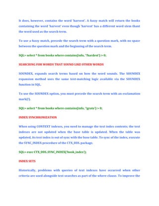 It does, however, contains the word ‘harvest’. A fuzzy match will return the books
containing the word ‘harvest’ even though ‘harvest’ has a different word stem thant
the word used as the search term.
To use a fuzzy match, precede the search term with a question mark, with no space
between the question mark and the beginning of the search term.
SQL> select * from books where contains(info, ‘?hardest’) > 0;
SEARCHING FOR WORDS THAT SOUND LIKE OTHER WORDS
SOUNDEX, expands search terms based on how the word sounds. The SOUNDEX
expansion method uses the same text-matching logic available via the SOUNDEX
function in SQL.
To use the SOUNDEX option, you must precede the search term with an exclamation
mark(!).
SQL> select * from books where contains(info, ‘!grate’) > 0;
INDEX SYNCHRONIZATION
When using CONTEXT indexes, you need to manage the text index contents; the text
indexes are not updated when the base table is updated. When the table was
updated, its text index is out of sync with the base table. To sync of the index, execute
the SYNC_INDEX procedure of the CTX_DDL package.
SQL> exec CTX_DDL.SYNC_INDEX(‘book_index’);
INDEX SETS
Historically, problems with queries of text indexes have occurred when other
criteria are used alongside text searches as part of the where clause. To improve the

 
