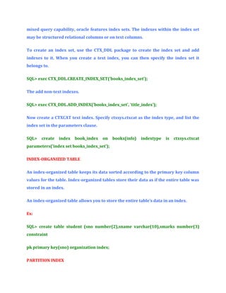mixed query capability, oracle features index sets. The indexes within the index set
may be structured relational columns or on text columns.
To create an index set, use the CTX_DDL package to create the index set and add
indexes to it. When you create a text index, you can then specify the index set it
belongs to.
SQL> exec CTX_DDL.CREATE_INDEX_SET(‘books_index_set’);
The add non-text indexes.
SQL> exec CTX_DDL.ADD_INDEX(‘books_index_set’, ‘title_index’);
Now create a CTXCAT text index. Specify ctxsys.ctxcat as the index type, and list the
index set in the parameters clause.
SQL>

create

index

book_index

on

books(info)

indextype

is

ctxsys.ctxcat

parameters(‘index set books_index_set’);
INDEX-ORGANIZED TABLE
An index-organized table keeps its data sorted according to the primary key column
values for the table. Index-organized tables store their data as if the entire table was
stored in an index.
An index-organized table allows you to store the entire table’s data in an index.
Ex:
SQL> create table student (sno number(2),sname varchar(10),smarks number(3)
constraint
pk primary key(sno) organization index;
PARTITION INDEX

 