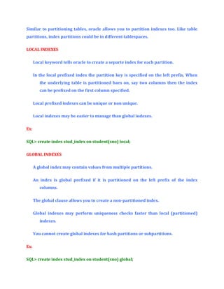 Similar to partitioning tables, oracle allows you to partition indexes too. Like table
partitions, index partitions could be in different tablespaces.
LOCAL INDEXES
Local keyword tells oracle to create a separte index for each partition.
In the local prefixed index the partition key is specified on the left prefix. When
the underlying table is partitioned baes on, say two columns then the index
can be prefixed on the first column specified.
Local prefixed indexes can be unique or non unique.
Local indexes may be easier to manage than global indexes.
Ex:
SQL> create index stud_index on student(sno) local;
GLOBAL INDEXES
A global index may contain values from multiple partitions.
An index is global prefixed if it is partitioned on the left prefix of the index
columns.
The global clause allows you to create a non-partitioned index.
Global indexes may perform uniqueness checks faster than local (partitioned)
indexes.
You cannot create global indexes for hash partitions or subpartitions.
Ex:
SQL> create index stud_index on student(sno) global;

 