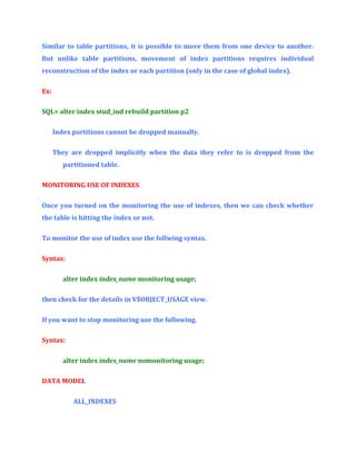 Similar to table partitions, it is possible to move them from one device to another.
But unlike table partitions, movement of index partitions requires individual
reconstruction of the index or each partition (only in the case of global index).
Ex:
SQL> alter index stud_ind rebuild partition p2
Index partitions cannot be dropped manually.
They are dropped implicitly when the data they refer to is dropped from the
partitioned table.
MONITORING USE OF INDEXES
Once you turned on the monitoring the use of indexes, then we can check whether
the table is hitting the index or not.
To monitor the use of index use the follwing syntax.
Syntax:
alter index index_name monitoring usage;
then check for the details in V$OBJECT_USAGE view.
If you want to stop monitoring use the following.
Syntax:
alter index index_name nomonitoring usage;
DATA MODEL
ALL_INDEXES

 