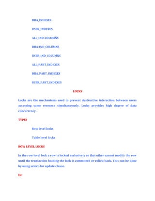 DBA_INDEXES
USER_INDEXES
ALL_IND-COLUMNS
DBA-IND_COLUMNS
USER_IND_COLUMNS
ALL_PART_INDEXES
DBA_PART_INDEXES
USER_PART_INDEXES
LOCKS
Locks are the mechanisms used to prevent destructive interaction between users
accessing same resource simultaneously. Locks provides high degree of data
concurrency.
TYPES
Row level locks
Table level locks
ROW LEVEL LOCKS
In the row level lock a row is locked exclusively so that other cannot modify the row
until the transaction holding the lock is committed or rolled back. This can be done
by using select..for update clause.
Ex:

 
