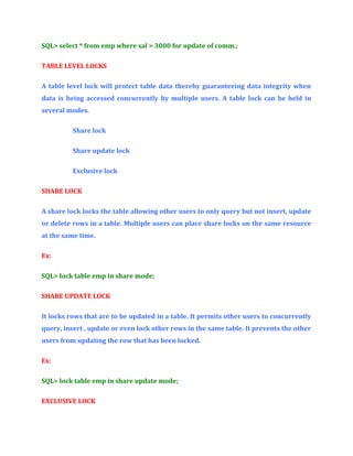 SQL> select * from emp where sal > 3000 for update of comm.;
TABLE LEVEL LOCKS
A table level lock will protect table data thereby guaranteeing data integrity when
data is being accessed concurrently by multiple users. A table lock can be held in
several modes.
Share lock
Share update lock
Exclusive lock
SHARE LOCK
A share lock locks the table allowing other users to only query but not insert, update
or delete rows in a table. Multiple users can place share locks on the same resource
at the same time.
Ex:
SQL> lock table emp in share mode;
SHARE UPDATE LOCK
It locks rows that are to be updated in a table. It permits other users to concurrently
query, insert , update or even lock other rows in the same table. It prevents the other
users from updating the row that has been locked.
Ex:
SQL> lock table emp in share update mode;
EXCLUSIVE LOCK

 