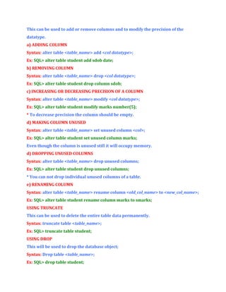 This can be used to add or remove columns and to modify the precision of the
datatype.
a) ADDING COLUMN
Syntax: alter table <table_name> add <col datatype>;
Ex: SQL> alter table student add sdob date;
b) REMOVING COLUMN
Syntax: alter table <table_name> drop <col datatype>;
Ex: SQL> alter table student drop column sdob;
c) INCREASING OR DECREASING PRECISION OF A COLUMN
Syntax: alter table <table_name> modify <col datatype>;
Ex: SQL> alter table student modify marks number(5);
* To decrease precision the column should be empty.
d) MAKING COLUMN UNUSED
Syntax: alter table <table_name> set unused column <col>;
Ex: SQL> alter table student set unused column marks;
Even though the column is unused still it will occupy memory.
d) DROPPING UNUSED COLUMNS
Syntax: alter table <table_name> drop unused columns;
Ex: SQL> alter table student drop unused columns;
* You can not drop individual unused columns of a table.
e) RENAMING COLUMN
Syntax: alter table <table_name> rename column <old_col_name> to <new_col_name>;
Ex: SQL> alter table student rename column marks to smarks;
USING TRUNCATE
This can be used to delete the entire table data permanently.
Syntax: truncate table <table_name>;
Ex: SQL> truncate table student;
USING DROP
This will be used to drop the database object;
Syntax: Drop table <table_name>;
Ex: SQL> drop table student;

 