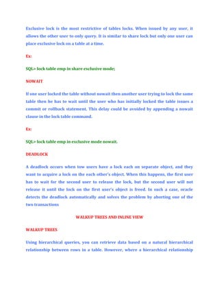 Exclusive lock is the most restrictive of tables locks. When issued by any user, it
allows the other user to only query. It is similar to share lock but only one user can
place exclusive lock on a table at a time.
Ex:
SQL> lock table emp in share exclusive mode;
NOWAIT
If one user locked the table without nowait then another user trying to lock the same
table then he has to wait until the user who has initially locked the table issues a
commit or rollback statement. This delay could be avoided by appending a nowait
clause in the lock table command.
Ex:
SQL> lock table emp in exclusive mode nowait.
DEADLOCK
A deadlock occurs when tow users have a lock each on separate object, and they
want to acquire a lock on the each other’s object. When this happens, the first user
has to wait for the second user to release the lock, but the second user will not
release it until the lock on the first user’s object is freed. In such a case, oracle
detects the deadlock automatically and solves the problem by aborting one of the
two transactions
WALKUP TREES AND INLINE VIEW
WALKUP TREES
Using hierarchical queries, you can retrieve data based on a natural hierarchical
relationship between rows in a table. However, where a hierarchical relationship

 