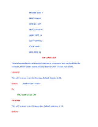 TURNER 1500 7
ALLEN 1600 8
CLARK 2450 9
BLAKE 2850 10
JONES 2975 11
SCOTT 3000 12
FORD 3000 13
KING 5000 14
SET COMMANDS
These commands does not require statement terminator and applicable to the
sessions , those will be automatically cleared when session was closed.
LINESIZE
This will be used to set the linesize. Default linesize is 80.
Syntax:

Set linesize <value>

Ex:
SQL> set linesize 100
PAGESIZE
This will be used to set the pagesize. Default pagesize is 14.
Syntax:

 