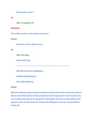 Set pagesize <value>
Ex:
SQL> set pagesize 30
DESCRIBE
This will be used to see the object’s structure.
Syntax:
Describe or desc <object_name>
Ex:
SQL> desc dept
Name Null? Type
----------------------------------------------------------------- --------------------DEPTNO NOT NULL NUMBER(2)
DNAME VARCHAR2(14)
LOC VARCHAR2(13)
PAUSE
When the displayed data contains hundreds or thousands of lines, when you select it
then it will automatically scrolls and displays the last page data. To prevent this you
can use this pause option. By using this it will display the data correspoinding to the
pagesize with a break which will continue by hitting the return key. By default this
will be off.

 