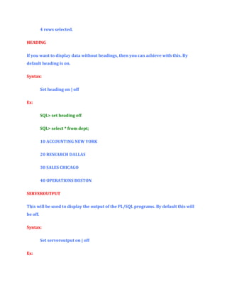 4 rows selected.
HEADING
If you want to display data without headings, then you can achieve with this. By
default heading is on.
Syntax:
Set heading on | off
Ex:
SQL> set heading off
SQL> select * from dept;
10 ACCOUNTING NEW YORK
20 RESEARCH DALLAS
30 SALES CHICAGO
40 OPERATIONS BOSTON
SERVEROUTPUT
This will be used to display the output of the PL/SQL programs. By default this will
be off.
Syntax:
Set serveroutput on | off
Ex:

 