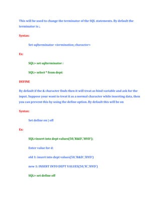 This will be used to change the terminator of the SQL statements. By default the
terminator is ;.
Syntax:
Set sqlterminator <termination_character>
Ex:
SQL> set sqlterminator :
SQL> select * from dept:
DEFINE
By default if the & character finds then it will treat as bind variable and ask for the
input. Suppose your want to treat it as a normal character while inserting data, then
you can prevent this by using the define option. By default this will be on
Syntax:
Set define on | off
Ex:
SQL>insert into dept values(50,'R&D','HYD');
Enter value for d:
old 1: insert into dept values(50,'R&D','HYD')
new 1: INSERT INTO DEPT VALUES(50,'R','HYD')
SQL> set define off

 