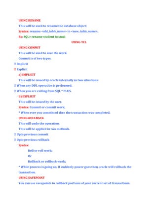 USING RENAME
This will be used to rename the database object;
Syntax: rename <old_table_name> to <new_table_name>;
Ex: SQL> rename student to stud;
USING TCL
USING COMMIT
This will be used to save the work.
Commit is of two types.
 Implicit
 Explicit
a) IMPLICIT
This will be issued by oracle internally in two situations.
 When any DDL operation is performed.
 When you are exiting from SQL * PLUS.
b) EXPLICIT
This will be issued by the user.
Syntax: Commit or commit work;
* When ever you committed then the transaction was completed.
USING ROLLBACK
This will undo the operation.
This will be applied in two methods.
 Upto previous commit
 Upto previous rollback
Syntax:
Roll or roll work;
Or
Rollback or rollback work;
* While process is going on, if suddenly power goes then oracle will rollback the
transaction.
USING SAVEPOINT
You can use savepoints to rollback portions of your current set of transactions.

 