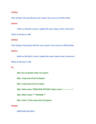 TTITLE
This will give the top title for your report. You can on or off the ttitle.
Syntax:
Ttitle or ttit [left | center | right] title_name skip n other_characters
Ttitle or ttit [on or off]
BTITLE
This will give the bottom title for your report. You can on or off the btitle.
Syntax:
Btitle or btit [left | center | right] title_name skip n other_characters
Btitle or btit [on or off]
Ex:
SQL> bre on deptno skip 1 on report
SQL> comp sum of sal on deptno
SQL> comp sum of sal on report
SQL> ttitle center 'EMPLOYEE DETAILS' skip1 center '----------------'
SQL> btitle center '** THANKQ **'
SQL> select * from emp order by deptno;
Output:
EMPLOYEE DETAILS

 