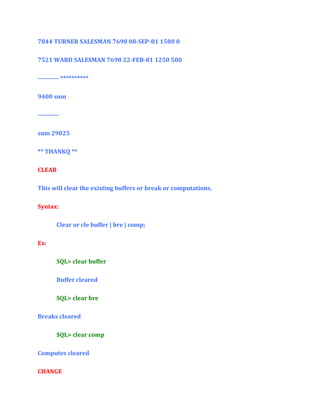 7844 TURNER SALESMAN 7698 08-SEP-81 1500 0
7521 WARD SALESMAN 7698 22-FEB-81 1250 500
---------- **********
9400 sum
---------sum 29025
** THANKQ **
CLEAR
This will clear the existing buffers or break or computations.
Syntax:
Clear or cle buffer | bre | comp;
Ex:
SQL> clear buffer
Buffer cleared
SQL> clear bre
Breaks cleared
SQL> clear comp
Computes cleared
CHANGE

 