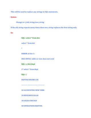 This will be used to replace any strings in SQL statements.
Syntax:
Change or c/old_string/new_string
If the old_string repeats many times then new_string replaces the first string only.
Ex:
SQL> select * from det;
select * from det
*
ERROR at line 1:
ORA-00942: table or view does not exist
SQL> c/det/dept
1* select * from dept
SQL> /
DEPTNO DNAME LOC
---------- ---------------- ----------10 ACCOUNTING NEW YORK
20 RESEARCH ALLAS
30 SALES CHICAGO
40 OPERATIONS BOSTON

 