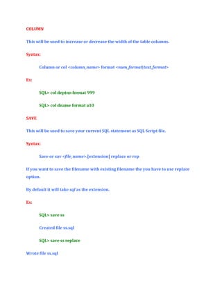 COLUMN
This will be used to increase or decrease the width of the table columns.
Syntax:
Column or col <column_name> format <num_format|text_format>
Ex:
SQL> col deptno format 999
SQL> col dname format a10
SAVE
This will be used to save your current SQL statement as SQL Script file.
Syntax:
Save or sav <file_name>.[extension] replace or rep
If you want to save the filename with existing filename the you have to use replace
option.
By default it will take sql as the extension.
Ex:
SQL> save ss
Created file ss.sql
SQL> save ss replace
Wrote file ss.sql

 