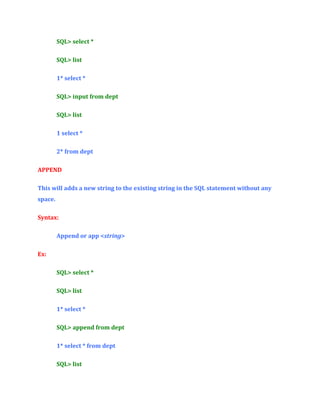 SQL> select *
SQL> list
1* select *
SQL> input from dept
SQL> list
1 select *
2* from dept
APPEND
This will adds a new string to the existing string in the SQL statement without any
space.
Syntax:
Append or app <string>
Ex:
SQL> select *
SQL> list
1* select *
SQL> append from dept
1* select * from dept
SQL> list

 