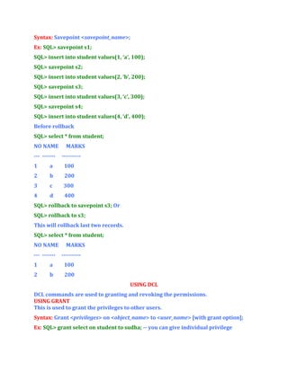 Syntax: Savepoint <savepoint_name>;
Ex: SQL> savepoint s1;
SQL> insert into student values(1, ‘a’, 100);
SQL> savepoint s2;
SQL> insert into student values(2, ‘b’, 200);
SQL> savepoint s3;
SQL> insert into student values(3, ‘c’, 300);
SQL> savepoint s4;
SQL> insert into student values(4, ‘d’, 400);
Before rollback
SQL> select * from student;
NO NAME
--- -------

MARKS
----------

1

a

100

2

b

200

3

c

300

4

d

400

SQL> rollback to savepoint s3; Or
SQL> rollback to s3;
This will rollback last two records.
SQL> select * from student;
NO NAME
--- -------

MARKS
----------

1

a

100

2

b

200
USING DCL

DCL commands are used to granting and revoking the permissions.
USING GRANT
This is used to grant the privileges to other users.
Syntax: Grant <privileges> on <object_name> to <user_name> [with grant option];
Ex: SQL> grant select on student to sudha; -- you can give individual privilege

 