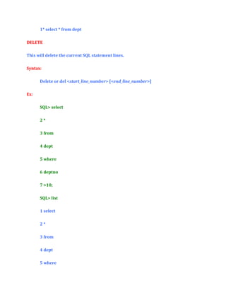 1* select * from dept
DELETE
This will delete the current SQL statement lines.
Syntax:
Delete or del <start_line_number> [<end_line_number>]
Ex:
SQL> select
2*
3 from
4 dept
5 where
6 deptno
7 >10;
SQL> list
1 select
2*
3 from
4 dept
5 where

 