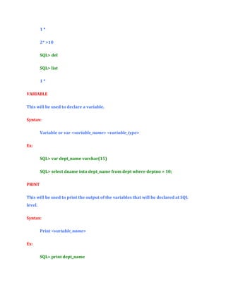 1*
2* >10
SQL> del
SQL> list
1*
VARIABLE
This will be used to declare a variable.
Syntax:
Variable or var <variable_name> <variable_type>
Ex:
SQL> var dept_name varchar(15)
SQL> select dname into dept_name from dept where deptno = 10;
PRINT
This will be used to print the output of the variables that will be declared at SQL
level.
Syntax:
Print <variable_name>
Ex:
SQL> print dept_name

 