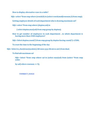 How to display alternative rows in a table?
SQL> select *from emp where (rowid,0) in (select rowid,mod(rownum,2) from emp);
Getting employee details of each department who is drawing maximum sal?
SQL> select *from emp where (deptno,sal) in
( select deptno,max(sal) from emp group by deptno);
How to get number of employees in each department , in which department is
having more than 2500 employees?
SQL> Select deptno,count(*) from emp group by deptno having count(*) >2500;
To reset the time to the beginning of the day
SQL> Select to_char(trunc(sysdate),’dd-mon-yyyy hh:mi:ss am’) from dual;
To find nth maximum sal
SQL> Select *from emp where sal in (select max(sal) from (select *from emp
order
by sal) where rownum <= 5);

V$OBJECT_USAGE

 