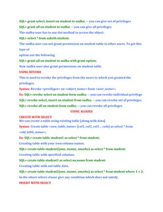 SQL> grant select, insert on student to sudha; -- you can give set of privileges
SQL> grant all on student to sudha; -- you can give all privileges
The sudha user has to use dot method to access the object.
SQL> select * from saketh.student;
The sudha user can not grant permission on student table to other users. To get this
type of
option use the following.
SQL> grant all on student to sudha with grant option;
Now sudha user also grant permissions on student table.
USING REVOKE
This is used to revoke the privileges from the users to which you granted the
privileges.
Syntax: Revoke <privileges> on <object_name> from <user_name>;
Ex: SQL> revoke select on student form sudha; -- you can revoke individual privilege
SQL> revoke select, insert on student from sudha; -- you can revoke set of privileges
SQL> revoke all on student from sudha; -- you can revoke all privileges
USING ALIASES
CREATE WITH SELECT
We can create a table using existing table [along with data].
Syntax: Create table <new_table_name> [col1, col2, col3 ... coln] as select * from
<old_table_name>;
Ex: SQL> create table student1 as select * from student;
Creating table with your own column names.
SQL> create table student2(sno, sname, smarks) as select * from student;
Creating table with specified columns.
SQL> create table student3 as select no,name from student;
Creating table with out table data.
SQL> create table student2(sno, sname, smarks) as select * from student where 1 = 2;
In the above where clause give any condition which does not satisfy.
INSERT WITH SELECT

 