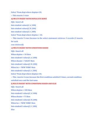 Select *from dept where deptno=10;
-- This inserts 3 rows
d) MULTI INSERT WITH DUPLICATE ROWS
SQL> insert all
Into student values(1,’a’,100)
Into student values(2,’b’,200)
Into student values(3,’c’,300)
Select *from dept where deptno > 10;
-- This inserts 9 rows because in the select statement retrieves 3 records (3 inserts
for each
row retrieved)
e) MULTI INSERT WITH CONDITIONS BASED
SQL> Insert all
When deptno > 10 then
Into student1 values(1,’a’,100)
When dname = ‘SALES’ then
Into student2 values(2,’b’,200)
When loc = ‘NEW YORK’ then
Into student3 values(3,’c’,300)
Select *from dept where deptno>10;
-- This inserts 4 rows because the first condition satisfied 3 times, second condition
satisfied once and the last none.
f) MULTI INSERT WITH CONDITIONS BASED AND ELSE
SQL> Insert all
When deptno > 100 then
Into student1 values(1,’a’,100)
When dname = ‘S’ then
Into student2 values(2,’b’,200)
When loc = ‘NEW YORK’ then
Into student3 values(3,’c’,300)
Else

 