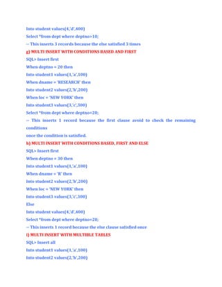 Into student values(4,’d’,400)
Select *from dept where deptno>10;
-- This inserts 3 records because the else satisfied 3 times
g) MULTI INSERT WITH CONDITIONS BASED AND FIRST
SQL> Insert first
When deptno = 20 then
Into student1 values(1,’a’,100)
When dname = ‘RESEARCH’ then
Into student2 values(2,’b’,200)
When loc = ‘NEW YORK’ then
Into student3 values(3,’c’,300)
Select *from dept where deptno=20;
-- This inserts 1 record because the first clause avoid to check the remaining
conditions
once the condition is satisfied.
h) MULTI INSERT WITH CONDITIONS BASED, FIRST AND ELSE
SQL> Insert first
When deptno = 30 then
Into student1 values(1,’a’,100)
When dname = ‘R’ then
Into student2 values(2,’b’,200)
When loc = ‘NEW YORK’ then
Into student3 values(3,’c’,300)
Else
Into student values(4,’d’,400)
Select *from dept where deptno=20;
-- This inserts 1 record because the else clause satisfied once
i) MULTI INSERT WITH MULTIBLE TABLES
SQL> Insert all
Into student1 values(1,’a’,100)
Into student2 values(2,’b’,200)

 