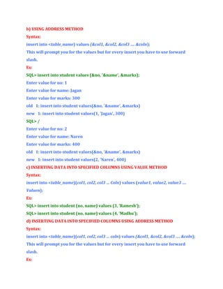 b) USING ADDRESS METHOD
Syntax:
insert into <table_name) values (&col1, &col2, &col3 …. &coln);
This will prompt you for the values but for every insert you have to use forward
slash.
Ex:
SQL> insert into student values (&no, '&name', &marks);
Enter value for no: 1
Enter value for name: Jagan
Enter value for marks: 300
old 1: insert into student values(&no, '&name', &marks)
new 1: insert into student values(1, 'Jagan', 300)
SQL> /
Enter value for no: 2
Enter value for name: Naren
Enter value for marks: 400
old 1: insert into student values(&no, '&name', &marks)
new 1: insert into student values(2, 'Naren', 400)
c) INSERTING DATA INTO SPECIFIED COLUMNS USING VALUE METHOD
Syntax:
insert into <table_name)(col1, col2, col3 … Coln) values (value1, value2, value3 ….
Valuen);
Ex:
SQL> insert into student (no, name) values (3, ’Ramesh’);
SQL> insert into student (no, name) values (4, ’Madhu’);
d) INSERTING DATA INTO SPECIFIED COLUMNS USING ADDRESS METHOD
Syntax:
insert into <table_name)(col1, col2, col3 … coln) values (&col1, &col2, &col3 …. &coln);
This will prompt you for the values but for every insert you have to use forward
slash.
Ex:

 