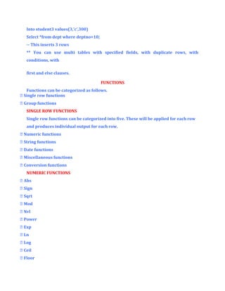 Into student3 values(3,’c’,300)
Select *from dept where deptno=10;
-- This inserts 3 rows
** You can use multi tables with specified fields, with duplicate rows, with
conditions, with
first and else clauses.
FUNCTIONS
Functions can be categorized as follows.
 Single row functions
 Group functions
SINGLE ROW FUNCTIONS
Single row functions can be categorized into five. These will be applied for each row
and produces individual output for each row.
 Numeric functions
 String functions
 Date functions
 Miscellaneous functions
 Conversion functions
NUMERIC FUNCTIONS
 Abs
 Sign
 Sqrt
 Mod
 Nvl
 Power
 Exp
 Ln
 Log
 Ceil
 Floor

 