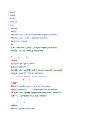  Round
 Trunk
 Bitand
 Greatest
 Least
 Coalesce
a) ABS
Absolute value is the measure of the magnitude of value.
Absolute value is always a positive number.
Syntax: abs (value)
Ex:
SQL> select abs(5), abs(-5), abs(0), abs(null) from dual;
ABS(5) ABS(-5)

ABS(0) ABS(NULL)

---------- ---------- ---------- ------------5

-5

0

b) SIGN
Sign gives the sign of a value.
Syntax: sign (value)
Ex: SQL> select sign(5), sign(-5), sign(0), sign(null) from dual;
SIGN(5) SIGN(-5) SIGN(0) SIGN(NULL)
---------- ---------1

-1

---------- --------------

0

c) SQRT
This will give the square root of the given value.
Syntax: sqrt (value)

-- here value must be positive.

Ex: SQL> select sqrt(4), sqrt(0), sqrt(null), sqrt(1) from dual;
SQRT(4) SQRT(0) SQRT(NULL) SQRT(1)
---------- ---------- --------------- ---------2

0

d) MOD
This will give the remainder.

1

 