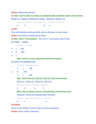 Syntax: mod (value, divisor)
Ex: SQL> select mod(7,4), mod(1,5), mod(null,null), mod(0,0), mod(-7,4) from dual;
MOD(7,4) MOD(1,5) MOD(NULL,NULL) MOD(0,0) MOD(-7,4)
------------ ---------- --------------------- ----------- ------------3

1

0

-3

e) NVL
This will substitutes the specified value in the place of null values.
Syntax: nvl (null_col, replacement_value)
Ex SQL> select * from student; -- here for 3rd row marks value is null
NO NAME

MARKS

--- -------

---------

1

a

100

2

b

200

3

c
SQL> select no, name, nvl(marks,300) from student;

NO NAME NVL(MARKS,300)
--- ------- --------------------1
2

b
3

a

100

200
c

300

SQL> select nvl(1,2), nvl(2,3), nvl(4,3), nvl(5,4) from dual;
NVL(1,2) NVL(2,3) NVL(4,3) NVL(5,4)
---------- ---------- ---------- ---------1

2

4

5

SQL> select nvl(0,0), nvl(1,1), nvl(null,null), nvl(4,4) from dual;
NVL(0,0) NVL(1,1) NVL(null,null) NVL(4,4)
---------- ---------- ----------------- ---------0

1

4

f) POWER
Power is the ability to raise a value to a given exponent.
Syntax: power (value, exponent)

 