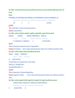 Ex: SQL> select power(2,5), power(0,0), power(1,1), power(null,null), power(2,-5)
from
dual;
POWER(2,5) POWER(0,0) POWER(1,1) POWER(NULL,NULL) POWER(2,-5)
-------------- -------------- ----- --------- ----------------------- --------------32

1

1

.03125

g) EXP
This will raise e value to the give power.
Syntax: exp (value)
Ex: SQL> select exp(1), exp(2), exp(0), exp(null), exp(-2) from dual;
EXP(1)

EXP(2)

--------

EXP(0) EXP(NULL) EXP(-2)

---------

-------- ------------- ----------

2.71828183 7.3890561

1

.135335283

h) LN
This is based on natural or base e logarithm.
Syntax: ln (value) -- here value must be greater than zero which is positive only.
Ex: SQL> select ln(1), ln(2), ln(null) from dual;
LN(1)

LN(2)
-------

0

LN(NULL)
-------

------------

.693147181

Ln and Exp are reciprocal to each other.
EXP (3) = 20.0855369
LN (20.0855369) = 3
i) LOG
This is based on 10 based logarithm.
Syntax: log (10, value)

-- here value must be greater than zero which is positive

only.
Ex: SQL> select log(10,100), log(10,2), log(10,1), log(10,null) from dual;
LOG(10,100) LOG(10,2) LOG(10,1) LOG(10,NULL)
--------------- ----------- ------------ ----------------2

.301029996

0

 