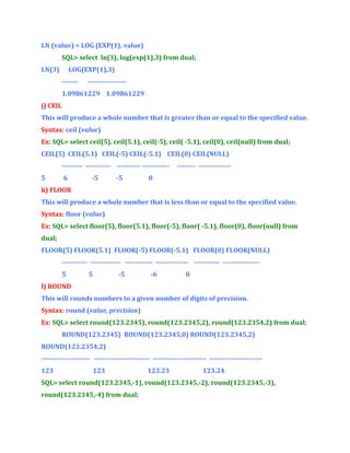 LN (value) = LOG (EXP(1), value)
SQL> select ln(3), log(exp(1),3) from dual;
LN(3)

LOG(EXP(1),3)
-------

-----------------

1.09861229 1.09861229
j) CEIL
This will produce a whole number that is greater than or equal to the specified value.
Syntax: ceil (value)
Ex: SQL> select ceil(5), ceil(5.1), ceil(-5), ceil( -5.1), ceil(0), ceil(null) from dual;
CEIL(5) CEIL(5.1) CEIL(-5) CEIL(-5.1) CEIL(0) CEIL(NULL)
--------- ----------- ---------- -----------5

6

-5

-5

-------- --------------

0

k) FLOOR
This will produce a whole number that is less than or equal to the specified value.
Syntax: floor (value)
Ex: SQL> select floor(5), floor(5.1), floor(-5), floor( -5.1), floor(0), floor(null) from
dual;
FLOOR(5) FLOOR(5.1) FLOOR(-5) FLOOR(-5.1) FLOOR(0) FLOOR(NULL)
----------- ------------- ------------ -------------- ----------- ---------------5

5

-5

-6

0

l) ROUND
This will rounds numbers to a given number of digits of precision.
Syntax: round (value, precision)
Ex: SQL> select round(123.2345), round(123.2345,2), round(123.2354,2) from dual;
ROUND(123.2345) ROUND(123.2345,0) ROUND(123.2345,2)
ROUND(123.2354,2)
--------------------- ------------------------ ----------------------- ----------------------123

123

123.23

123.24

SQL> select round(123.2345,-1), round(123.2345,-2), round(123.2345,-3),
round(123.2345,-4) from dual;

 