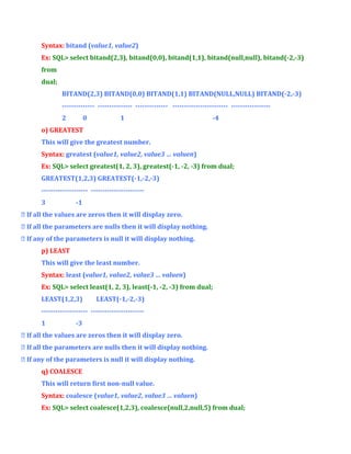 Syntax: bitand (value1, value2)
Ex: SQL> select bitand(2,3), bitand(0,0), bitand(1,1), bitand(null,null), bitand(-2,-3)
from
dual;
BITAND(2,3) BITAND(0,0) BITAND(1,1) BITAND(NULL,NULL) BITAND(-2,-3)
-------------- --------------- -------------- ------------------------ ----------------2

0

1

-4

o) GREATEST
This will give the greatest number.
Syntax: greatest (value1, value2, value3 … valuen)
Ex: SQL> select greatest(1, 2, 3), greatest(-1, -2, -3) from dual;
GREATEST(1,2,3) GREATEST(-1,-2,-3)
-------------------- ----------------------3

-1

 If all the values are zeros then it will display zero.
 If all the parameters are nulls then it will display nothing.
 If any of the parameters is null it will display nothing.
p) LEAST
This will give the least number.
Syntax: least (value1, value2, value3 … valuen)
Ex: SQL> select least(1, 2, 3), least(-1, -2, -3) from dual;
LEAST(1,2,3)

LEAST(-1,-2,-3)

-------------------- ----------------------1

-3

 If all the values are zeros then it will display zero.
 If all the parameters are nulls then it will display nothing.
 If any of the parameters is null it will display nothing.
q) COALESCE
This will return first non-null value.
Syntax: coalesce (value1, value2, value3 … valuen)
Ex: SQL> select coalesce(1,2,3), coalesce(null,2,null,5) from dual;

 