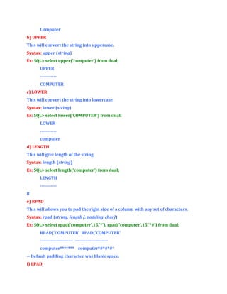 Computer
b) UPPER
This will convert the string into uppercase.
Syntax: upper (string)
Ex: SQL> select upper('computer') from dual;
UPPER
----------COMPUTER
c) LOWER
This will convert the string into lowercase.
Syntax: lower (string)
Ex: SQL> select lower('COMPUTER') from dual;
LOWER
----------computer
d) LENGTH
This will give length of the string.
Syntax: length (string)
Ex: SQL> select length('computer') from dual;
LENGTH
----------8
e) RPAD
This will allows you to pad the right side of a column with any set of characters.
Syntax: rpad (string, length [, padding_char])
Ex: SQL> select rpad('computer',15,'*'), rpad('computer',15,'*#') from dual;
RPAD('COMPUTER' RPAD('COMPUTER'
---------------------- ---------------------computer******* computer*#*#*#*
-- Default padding character was blank space.
f) LPAD

 
