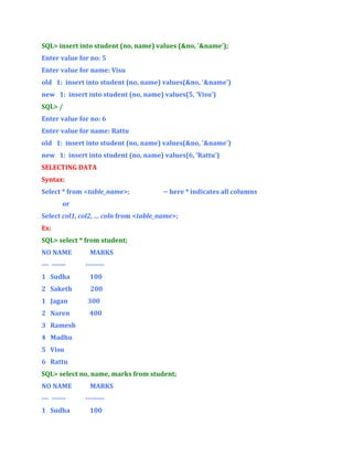 SQL> insert into student (no, name) values (&no, '&name');
Enter value for no: 5
Enter value for name: Visu
old 1: insert into student (no, name) values(&no, '&name')
new 1: insert into student (no, name) values(5, 'Visu')
SQL> /
Enter value for no: 6
Enter value for name: Rattu
old 1: insert into student (no, name) values(&no, '&name')
new 1: insert into student (no, name) values(6, 'Rattu')
SELECTING DATA
Syntax:
Select * from <table_name>;

-- here * indicates all columns

or
Select col1, col2, … coln from <table_name>;
Ex:
SQL> select * from student;
NO NAME
--- ------

MARKS
--------

1 Sudha

100

2 Saketh

200

1 Jagan

300

2 Naren

400

3 Ramesh
4 Madhu
5 Visu
6 Rattu
SQL> select no, name, marks from student;
NO NAME
--- -----1 Sudha

MARKS
-------100

 