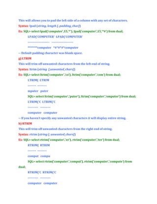 This will allows you to pad the left side of a column with any set of characters.
Syntax: lpad (string, length [, padding_char])
Ex: SQL> select lpad('computer',15,'*'), lpad('computer',15,'*#') from dual;
LPAD('COMPUTER' LPAD('COMPUTER'
--------------------- --------------------*******computer *#*#*#*computer
-- Default padding character was blank space.
g) LTRIM
This will trim off unwanted characters from the left end of string.
Syntax: ltrim (string [,unwanted_chars])
Ex: SQL> select ltrim('computer','co'), ltrim('computer','com') from dual;
LTRIM( LTRIM
-------- --------mputer puter
SQL> select ltrim('computer','puter'), ltrim('computer','omputer') from dual;
LTRIM('C LTRIM('C
---------- ---------computer computer
-- If you haven’t specify any unwanted characters it will display entire string.
h) RTRIM
This will trim off unwanted characters from the right end of string.
Syntax: rtrim (string [, unwanted_chars])
Ex: SQL> select rtrim('computer','er'), rtrim('computer','ter') from dual;
RTRIM( RTRIM
-------- --------comput compu
SQL> select rtrim('computer','comput’), rtrim('computer','compute') from
dual;
RTRIM('C RTRIM('C
---------- ---------computer computer

 