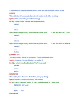 -- If you haven’t specify any unwanted characters it will display entire string.
i) TRIM
This will trim off unwanted characters from the both sides of string.
Syntax: trim (unwanted_chars from string)
Ex: SQL> select trim( 'i' from 'indiani') from dual;
TRIM(
----ndian
SQL> select trim( leading'i' from 'indiani') from dual;

-- this will work as LTRIM

TRIM(L
-----ndiani
SQL> select trim( trailing'i' from 'indiani') from dual;

-- this will work as RTRIM

TRIM(T
-----Indian
j) TRANSLATE
This will replace the set of characters, character by character.
Syntax: translate (string, old_chars, new_chars)
Ex: SQL> select translate('india','in','xy') from dual;
TRANS
-------xydxa
k) REPLACE
This will replace the set of characters, string by string.
Syntax: replace (string, old_chars [, new_chars])
Ex: SQL> select replace('india','in','xy'), replace(‘india’,’in’) from dual;
REPLACE REPLACE
----------- ----------Xydia
l) SOUNDEX

dia

 