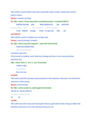 This will be used to find words that sound like other words, exclusively used in
where clause.
Syntax: soundex (string)
Ex: SQL> select * from emp where soundex(ename) = soundex('SMIT');
EMPNO ENAME
-------- --------

JOB

-----

7369 SMITH

MGR HIREDATE

----- -----------CLERK

SAL

DEPTNO

--------- ----------

7902 17-DEC-80

500

20

m) CONCAT
This will be used to combine two strings only.
Syntax: concat (string1, string2)
Ex: SQL> select concat('computer',' operator') from dual;
CONCAT('COMPUTER'
------------------------computer operator
If you want to combine more than two strings you have to use concatenation
operator (||).
SQL> select 'how' || ' are' || ' you' from dual;
'HOW'||'ARE
--------------how are you
n) ASCII
This will return the decimal representation in the database character set of the first
character of the string.
Syntax: ascii (string)
Ex: SQL> select ascii('a'), ascii('apple') from dual;
ASCII('A') ASCII('APPLE')
------------ -----------------97

97

o) CHR
This will return the character having the binary equivalent to the string in either the
database character set or the national character set.

 