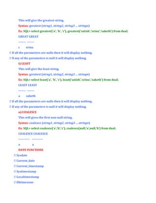This will give the greatest string.
Syntax: greatest (strng1, string2, string3 … stringn)
Ex: SQL> select greatest('a', 'b', 'c'), greatest('satish','srinu','saketh') from dual;
GREAT GREAT
------- ------c

srinu

 If all the parameters are nulls then it will display nothing.
 If any of the parameters is null it will display nothing.
t) LEAST
This will give the least string.
Syntax: greatest (strng1, string2, string3 … stringn)
Ex: SQL> select least('a', 'b', 'c'), least('satish','srinu','saketh') from dual;
LEAST LEAST
------- ------a

saketh

 If all the parameters are nulls then it will display nothing.
 If any of the parameters is null it will display nothing.
u) COALESCE
This will gives the first non-null string.
Syntax: coalesce (strng1, string2, string3 … stringn)
Ex: SQL> select coalesce('a','b','c'), coalesce(null,'a',null,'b') from dual;
COALESCE COALESCE
----------- ----------a

a

DATE FUNCTIONS
 Sysdate
 Current_date
 Current_timestamp
 Systimestamp
 Localtimestamp
 Dbtimezone

 