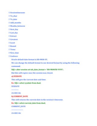 Sessiontimezone
 To_char
 To_date
 Add_months
 Months_between
 Next_day
 Last_day
 Extract
 Greatest
 Least
 Round
 Trunc
 New_time
 Coalesce
Oracle default date format is DD-MON-YY.
We can change the default format to our desired format by using the following
command.
SQL> alter session set nls_date_format = ‘DD-MONTH-YYYY’;
But this will expire once the session was closed.
a) SYSDATE
This will give the current date and time.
Ex: SQL> select sysdate from dual;
SYSDATE
----------24-DEC-06
b) CURRENT_DATE
This will returns the current date in the session’s timezone.
Ex: SQL> select current_date from dual;
CURRENT_DATE
-----------------24-DEC-06

 