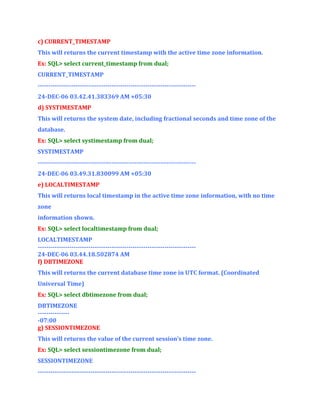 c) CURRENT_TIMESTAMP
This will returns the current timestamp with the active time zone information.
Ex: SQL> select current_timestamp from dual;
CURRENT_TIMESTAMP
--------------------------------------------------------------------------24-DEC-06 03.42.41.383369 AM +05:30
d) SYSTIMESTAMP
This will returns the system date, including fractional seconds and time zone of the
database.
Ex: SQL> select systimestamp from dual;
SYSTIMESTAMP
--------------------------------------------------------------------------24-DEC-06 03.49.31.830099 AM +05:30
e) LOCALTIMESTAMP
This will returns local timestamp in the active time zone information, with no time
zone
information shown.
Ex: SQL> select localtimestamp from dual;
LOCALTIMESTAMP
--------------------------------------------------------------------------24-DEC-06 03.44.18.502874 AM
f) DBTIMEZONE
This will returns the current database time zone in UTC format. (Coordinated
Universal Time)
Ex: SQL> select dbtimezone from dual;
DBTIMEZONE
---------------07:00
g) SESSIONTIMEZONE
This will returns the value of the current session’s time zone.
Ex: SQL> select sessiontimezone from dual;
SESSIONTIMEZONE
---------------------------------------------------------------------------

 