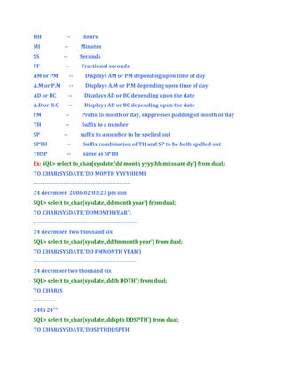 HH

--

Hours

MI

--

Minutes

SS

--

Seconds

FF

--

Fractional seconds

AM or PM

--

Displays AM or PM depending upon time of day

A.M or P.M

--

Displays A.M or P.M depending upon time of day

AD or BC

--

Displays AD or BC depending upon the date

A.D or B.C

--

Displays AD or BC depending upon the date

FM

--

Prefix to month or day, suppresses padding of month or day

TH

--

Suffix to a number

SP

--

suffix to a number to be spelled out

SPTH

--

Suffix combination of TH and SP to be both spelled out

THSP

--

same as SPTH

Ex: SQL> select to_char(sysdate,'dd month yyyy hh:mi:ss am dy') from dual;
TO_CHAR(SYSDATE,'DD MONTH YYYYHH:MI
---------------------------------------------------24 december 2006 02:03:23 pm sun
SQL> select to_char(sysdate,'dd month year') from dual;
TO_CHAR(SYSDATE,'DDMONTHYEAR')
------------------------------------------------------24 december two thousand six
SQL> select to_char(sysdate,'dd fmmonth year') from dual;
TO_CHAR(SYSDATE,'DD FMMONTH YEAR')
------------------------------------------------------24 december two thousand six
SQL> select to_char(sysdate,'ddth DDTH') from dual;
TO_CHAR(S
-----------24th 24TH
SQL> select to_char(sysdate,'ddspth DDSPTH') from dual;
TO_CHAR(SYSDATE,'DDSPTHDDSPTH

 