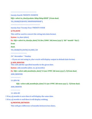-----------------------------------------twenty-fourth TWENTY-FOURTH
SQL> select to_char(sysdate,'ddsp Ddsp DDSP ') from dual;
TO_CHAR(SYSDATE,'DDSPDDSPDDSP')
-----------------------------------------------twenty-four Twenty-Four TWENTY-FOUR
i) TO_DATE
This will be used to convert the string into data format.
Syntax: to_date (date)
Ex: SQL> select to_char(to_date('24/dec/2006','dd/mon/yyyy'), 'dd * month * day')
from
dual;
TO_CHAR(TO_DATE('24/DEC/20
-------------------------24 * december * Sunday
-- If you are not using to_char oracle will display output in default date format.
j) ADD_MONTHS
This will add the specified months to the given date.
Syntax: add_months (date, no_of_months)
Ex: SQL> select add_months(to_date('11-jan-1990','dd-mon-yyyy'), 5) from dual;
ADD_MONTHS
---------------11-JUN-90
SQL> select add_months(to_date('11-jan-1990','dd-mon-yyyy'), -5) from dual;
ADD_MONTH
--------------11-AUG-89
 If no_of_months is zero then it will display the same date.
 If no_of_months is null then it will display nothing.
k) MONTHS_BETWEEN
This will give difference of months between two dates.

 