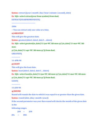 Syntax: extract ((year | month | day | hour | minute | second), date)
Ex: SQL> select extract(year from sysdate) from dual;
EXTRACT(YEARFROMSYSDATE)
-----------------------------------2006
-- You can extract only one value at a time.
o) GREATEST
This will give the greatest date.
Syntax: greatest (date1, date2, date3 … daten)
Ex: SQL> select greatest(to_date('11-jan-90','dd-mon-yy'),to_date('11-mar-90','ddmonyy'),to_date('11-apr-90','dd-mon-yy')) from dual;
GREATEST(
------------11-APR-90
p) LEAST
This will give the least date.
Syntax: least (date1, date2, date3 … daten)
Ex: SQL> select least(to_date('11-jan-90','dd-mon-yy'),to_date('11-mar-90','dd-monyy'),to_date('11-apr-90','dd-mon-yy')) from dual;
LEAST(
------------11-JAN-90
q) ROUND
Round will rounds the date to which it was equal to or greater than the given date.
Syntax: round (date, (day | month | year))
If the second parameter was year then round will checks the month of the given date
in the
following ranges.
JAN
JUL

--

--

DEC

JUN

 