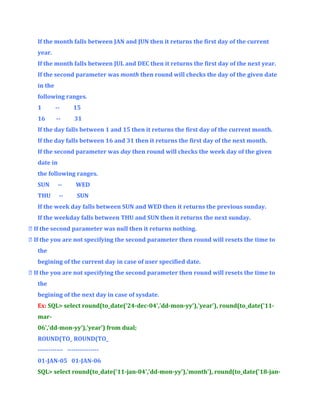 If the month falls between JAN and JUN then it returns the first day of the current
year.
If the month falls between JUL and DEC then it returns the first day of the next year.
If the second parameter was month then round will checks the day of the given date
in the
following ranges.
1

--

15

16

--

31

If the day falls between 1 and 15 then it returns the first day of the current month.
If the day falls between 16 and 31 then it returns the first day of the next month.
If the second parameter was day then round will checks the week day of the given
date in
the following ranges.
SUN

--

WED

THU

--

SUN

If the week day falls between SUN and WED then it returns the previous sunday.
If the weekday falls between THU and SUN then it returns the next sunday.
 If the second parameter was null then it returns nothing.
 If the you are not specifying the second parameter then round will resets the time to
the
begining of the current day in case of user specified date.
 If the you are not specifying the second parameter then round will resets the time to
the
begining of the next day in case of sysdate.
Ex: SQL> select round(to_date('24-dec-04','dd-mon-yy'),'year'), round(to_date('11mar06','dd-mon-yy'),'year') from dual;
ROUND(TO_ ROUND(TO_
------------ --------------01-JAN-05 01-JAN-06
SQL> select round(to_date('11-jan-04','dd-mon-yy'),'month'), round(to_date('18-jan-

 